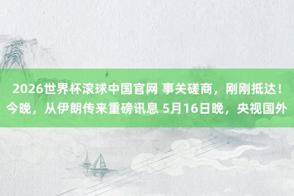 2026世界杯滚球中国官网 事关磋商，刚刚抵达！今晚，从伊朗传来重磅讯息 5月16日晚，央视国外