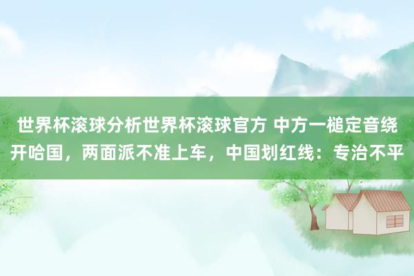 世界杯滚球分析世界杯滚球官方 中方一槌定音绕开哈国，两面派不准上车，中国划红线：专治不平