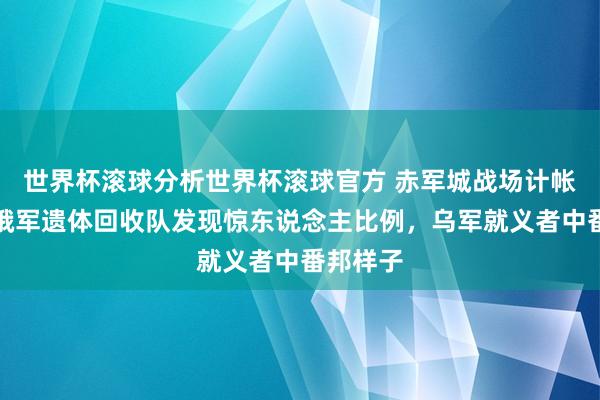 世界杯滚球分析世界杯滚球官方 赤军城战场计帐开动！俄军遗体回收队发现惊东说念主比例，乌军就义者中番邦样子