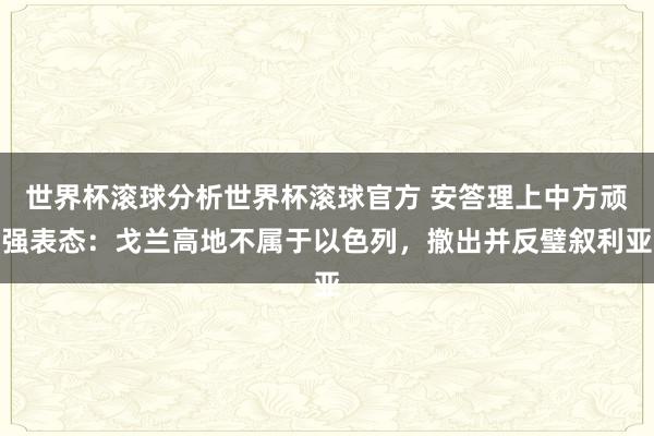 世界杯滚球分析世界杯滚球官方 安答理上中方顽强表态：戈兰高地不属于以色列，撤出并反璧叙利亚