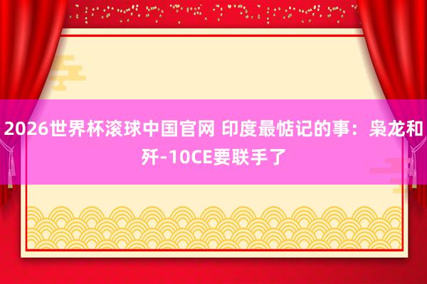 2026世界杯滚球中国官网 印度最惦记的事：枭龙和歼-10CE要联手了