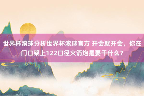 世界杯滚球分析世界杯滚球官方 开会就开会，你在门口架上122口径火箭炮是要干什么？