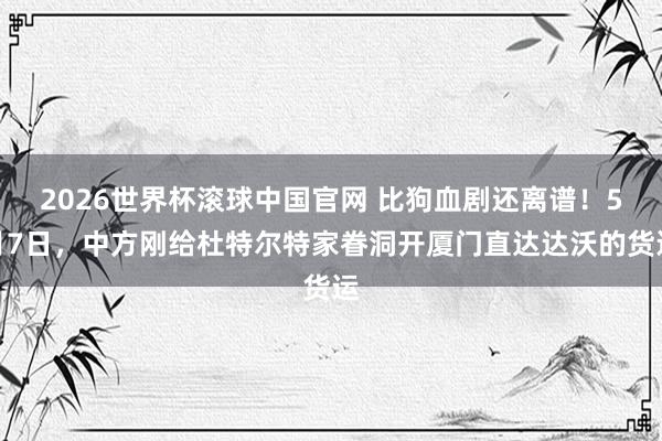 2026世界杯滚球中国官网 比狗血剧还离谱！5月7日，中方刚给杜特尔特家眷洞开厦门直达达沃的货运