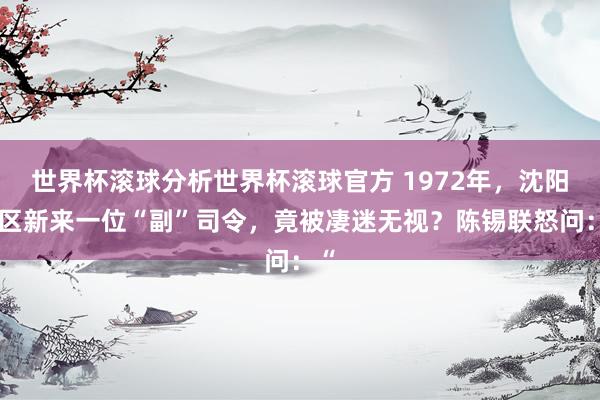 世界杯滚球分析世界杯滚球官方 1972年，沈阳军区新来一位“副”司令，竟被凄迷无视？陈锡联怒问：“
