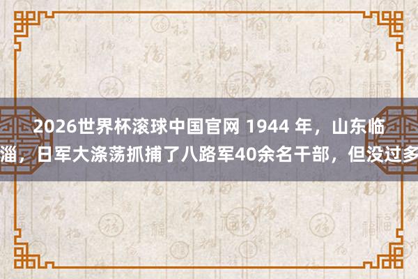 2026世界杯滚球中国官网 1944 年，山东临淄，日军大涤荡抓捕了八路军40余名干部，但没过多