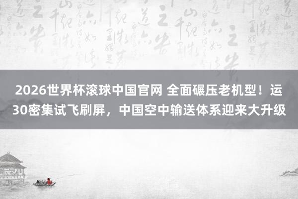 2026世界杯滚球中国官网 全面碾压老机型！运30密集试飞刷屏，中国空中输送体系迎来大升级