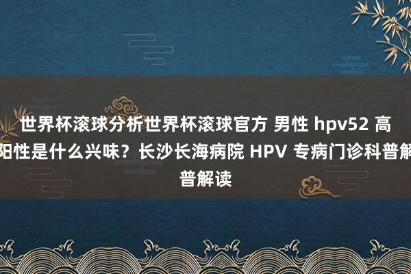 世界杯滚球分析世界杯滚球官方 男性 hpv52 高危阳性是什么兴味？长沙长海病院 HPV 专病门诊科普解读