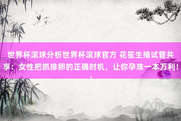 世界杯滚球分析世界杯滚球官方 花笙生殖试管共享：女性把抓排卵的正确时机，让你孕珠一本万利！