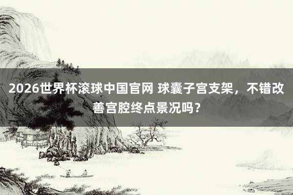 2026世界杯滚球中国官网 球囊子宫支架，不错改善宫腔终点景况吗？