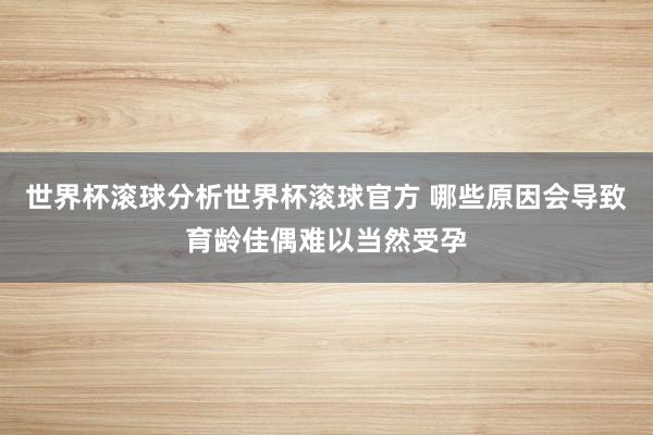 世界杯滚球分析世界杯滚球官方 哪些原因会导致育龄佳偶难以当然受孕