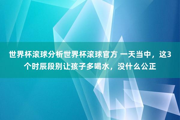 世界杯滚球分析世界杯滚球官方 一天当中，这3个时辰段别让孩子多喝水，没什么公正