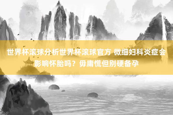 世界杯滚球分析世界杯滚球官方 微细妇科炎症会影响怀胎吗？毋庸慌但别硬备孕