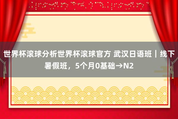 世界杯滚球分析世界杯滚球官方 武汉日语班｜线下暑假班，5个月0基础→N2