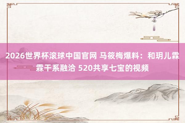 2026世界杯滚球中国官网 马筱梅爆料：和玥儿霖霖干系融洽 520共享七宝的视频