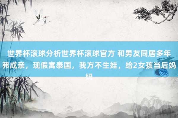 世界杯滚球分析世界杯滚球官方 和男友同居多年弗成亲，现假寓泰国，我方不生娃，给2女孩当后妈