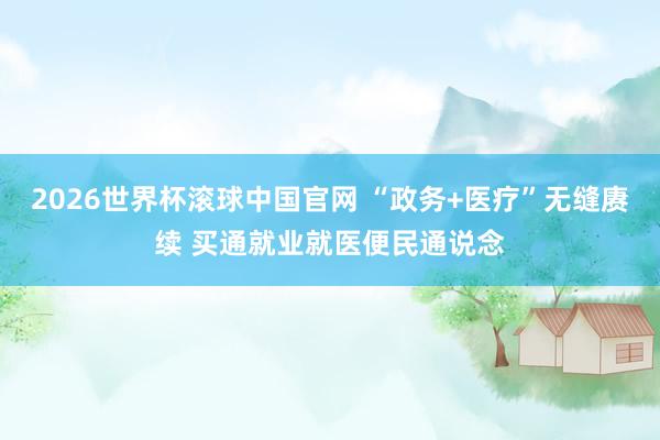 2026世界杯滚球中国官网 “政务+医疗”无缝赓续 买通就业就医便民通说念