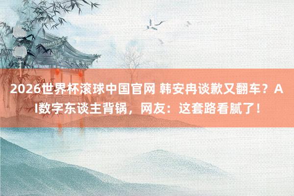 2026世界杯滚球中国官网 韩安冉谈歉又翻车？AI数字东谈主背锅，网友：这套路看腻了！