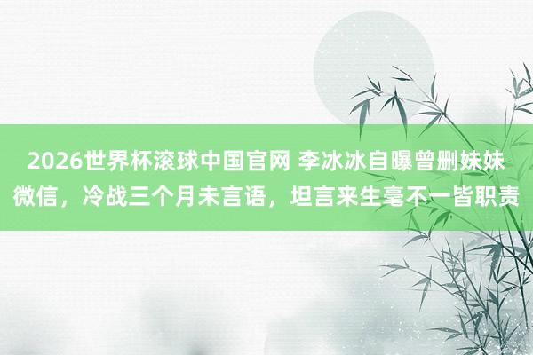 2026世界杯滚球中国官网 李冰冰自曝曾删妹妹微信，冷战三个月未言语，坦言来生毫不一皆职责