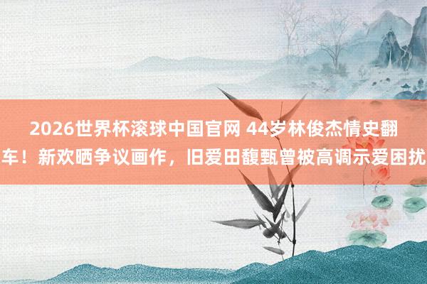 2026世界杯滚球中国官网 44岁林俊杰情史翻车！新欢晒争议画作，旧爱田馥甄曾被高调示爱困扰