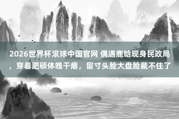 2026世界杯滚球中国官网 偶遇鹿晗现身民政局，穿着肥硕体魄干瘪，留寸头脸大盘脸藏不住了