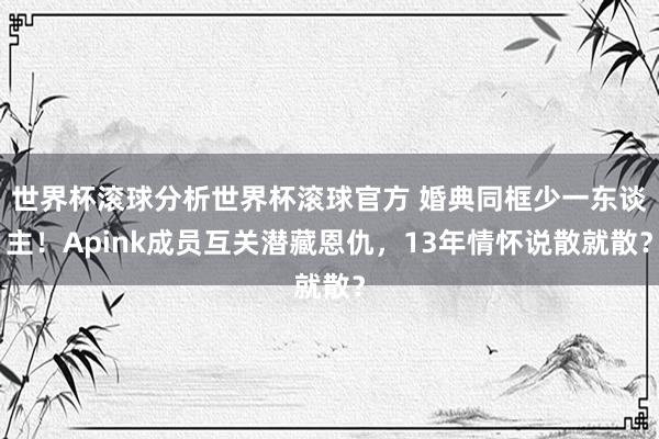 世界杯滚球分析世界杯滚球官方 婚典同框少一东谈主！Apink成员互关潜藏恩仇，13年情怀说散就散？