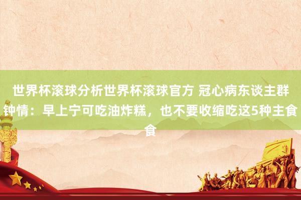 世界杯滚球分析世界杯滚球官方 冠心病东谈主群钟情：早上宁可吃油炸糕，也不要收缩吃这5种主食