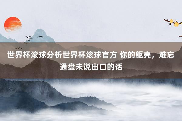 世界杯滚球分析世界杯滚球官方 你的躯壳，难忘通盘未说出口的话