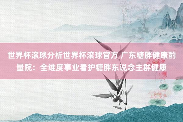 世界杯滚球分析世界杯滚球官方 广东糖胖健康酌量院：全维度事业看护糖胖东说念主群健康