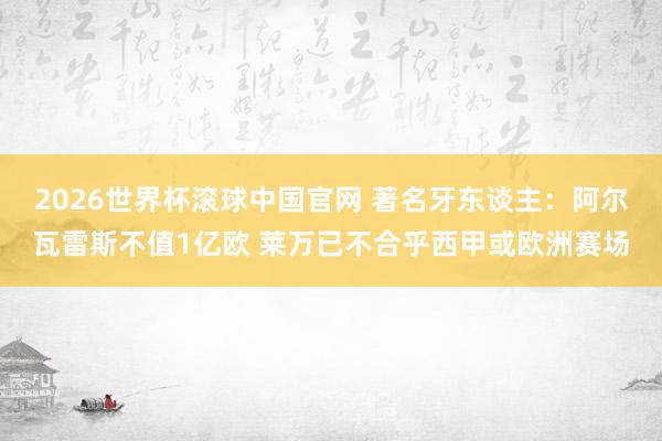 2026世界杯滚球中国官网 著名牙东谈主：阿尔瓦雷斯不值1亿欧 莱万已不合乎西甲或欧洲赛场