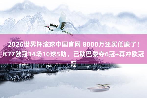 2026世界杯滚球中国官网 8000万还买低廉了！K77欧冠14场10球5助，已助巴黎夺6冠+再冲欧冠