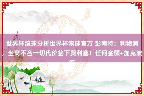世界杯滚球分析世界杯滚球官方 彭南特：利物浦，坐窝不吝一切代价签下奥利塞！任何金额+加克波