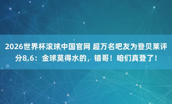 2026世界杯滚球中国官网 超万名吧友为登贝莱评分8.6：金球莫得水的，错哥！咱们真登了！