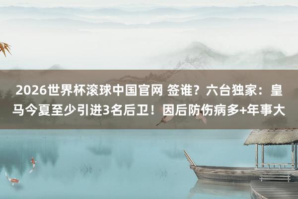2026世界杯滚球中国官网 签谁？六台独家：皇马今夏至少引进3名后卫！因后防伤病多+年事大
