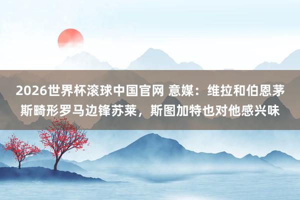 2026世界杯滚球中国官网 意媒：维拉和伯恩茅斯畸形罗马边锋苏莱，斯图加特也对他感兴味