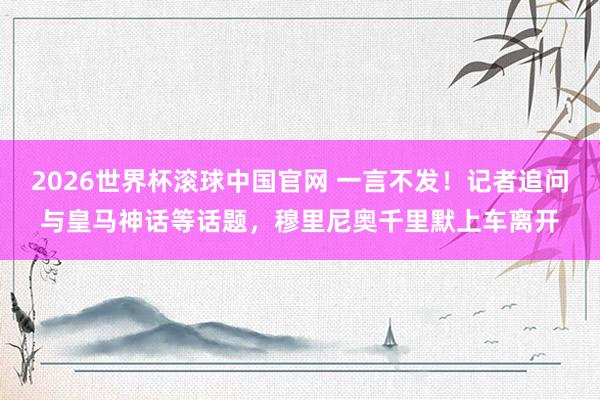 2026世界杯滚球中国官网 一言不发！记者追问与皇马神话等话题，穆里尼奥千里默上车离开