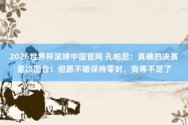 2026世界杯滚球中国官网 孔帕尼：真确的决赛是次回合！但愿不错保持零封，我等不足了