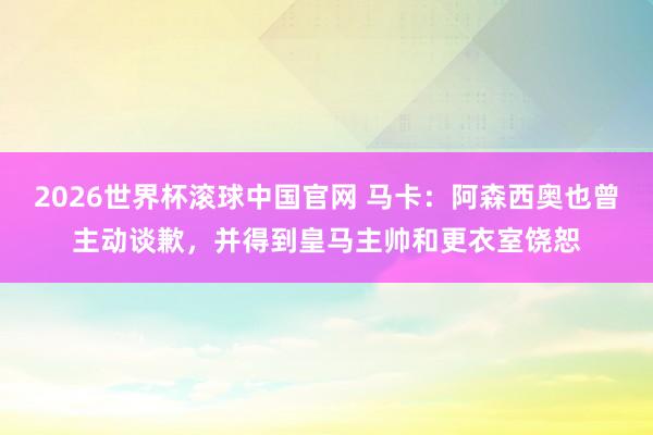 2026世界杯滚球中国官网 马卡：阿森西奥也曾主动谈歉，并得到皇马主帅和更衣室饶恕