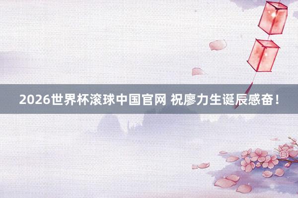 2026世界杯滚球中国官网 祝廖力生诞辰感奋！