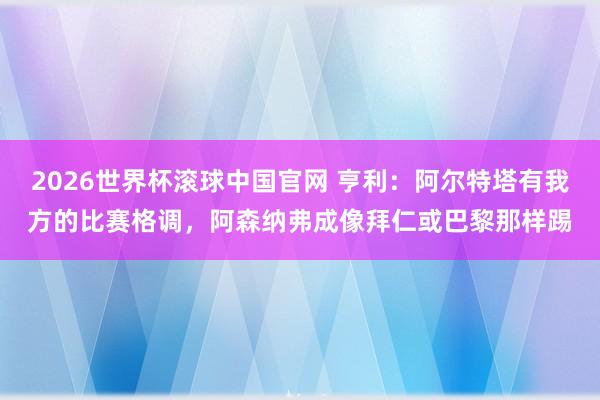 2026世界杯滚球中国官网 亨利：阿尔特塔有我方的比赛格调，阿森纳弗成像拜仁或巴黎那样踢