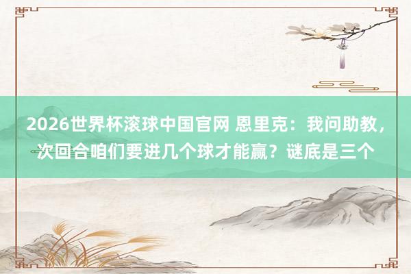 2026世界杯滚球中国官网 恩里克：我问助教，次回合咱们要进几个球才能赢？谜底是三个