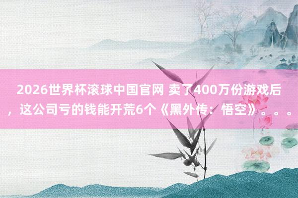2026世界杯滚球中国官网 卖了400万份游戏后，这公司亏的钱能开荒6个《黑外传：悟空》。。。