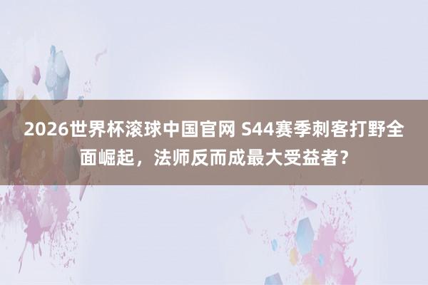 2026世界杯滚球中国官网 S44赛季刺客打野全面崛起，法师反而成最大受益者？