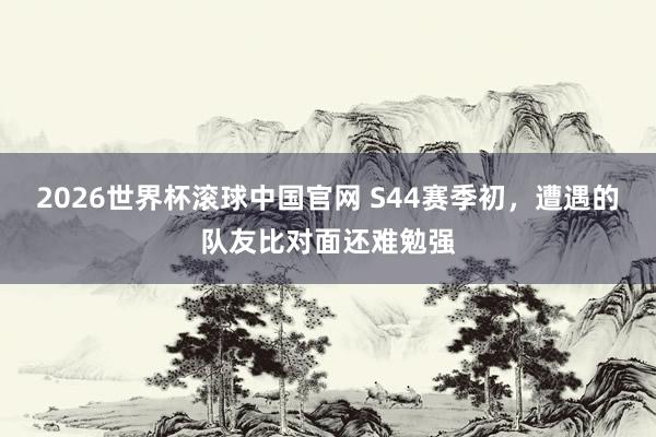 2026世界杯滚球中国官网 S44赛季初，遭遇的队友比对面还难勉强