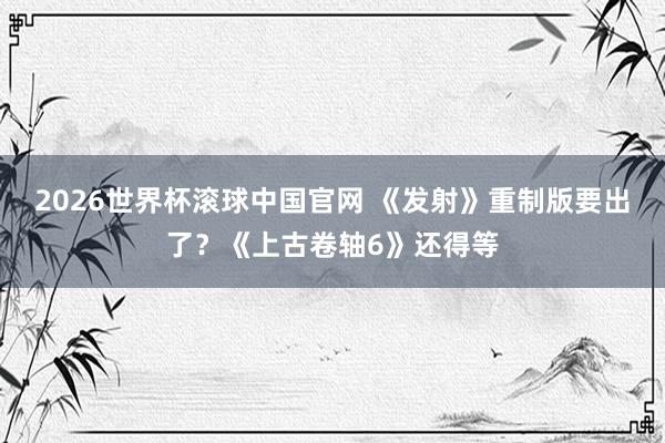 2026世界杯滚球中国官网 《发射》重制版要出了？《上古卷轴6》还得等