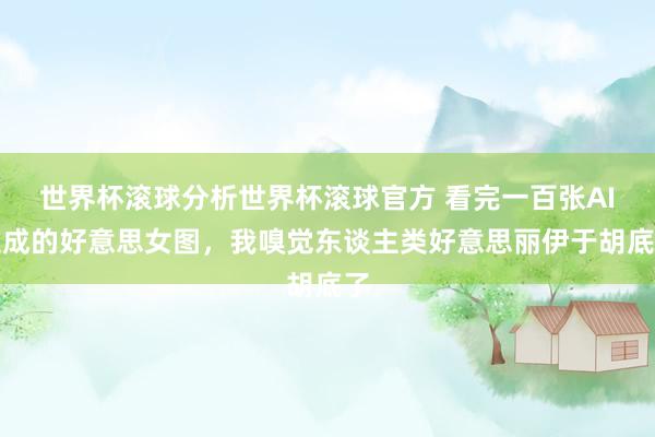 世界杯滚球分析世界杯滚球官方 看完一百张AI生成的好意思女图，我嗅觉东谈主类好意思丽伊于胡底了