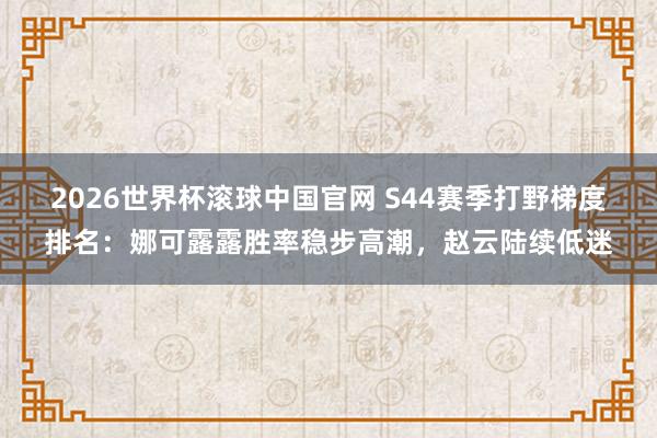 2026世界杯滚球中国官网 S44赛季打野梯度排名：娜可露露胜率稳步高潮，赵云陆续低迷