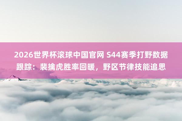 2026世界杯滚球中国官网 S44赛季打野数据跟踪：裴擒虎胜率回暖，野区节律技能追思