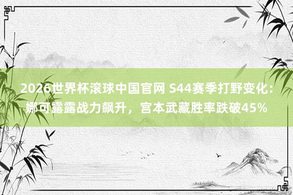 2026世界杯滚球中国官网 S44赛季打野变化：娜可露露战力飙升，宫本武藏胜率跌破45%