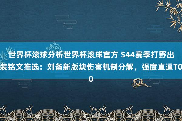 世界杯滚球分析世界杯滚球官方 S44赛季打野出装铭文推选：刘备新版块伤害机制分解，强度直逼T0