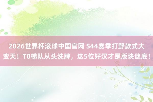 2026世界杯滚球中国官网 S44赛季打野款式大变天！T0梯队从头洗牌，这5位好汉才是版块谜底！